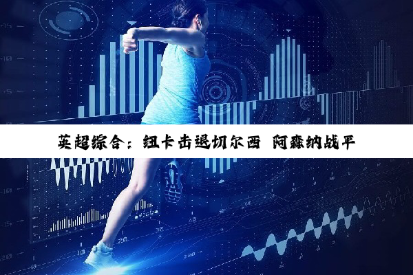 英超综合：纽卡击退切尔西 阿森纳战平利物浦