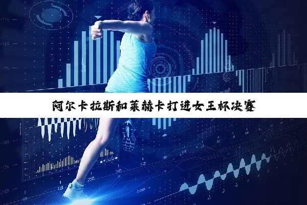 阿尔卡拉斯和莱赫卡打进女王杯决赛