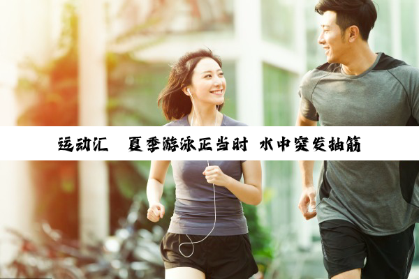 运动汇丨夏季游泳正当时 水中突发抽筋这样自救