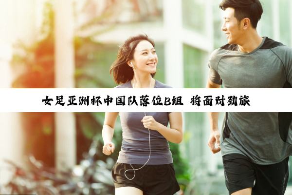女足亚洲杯中国队落位B组 将面对劲旅朝鲜队