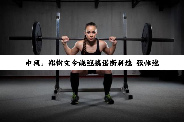 中网：郑钦文今晚迎战诺斯科娃 张帅遗憾无缘16强