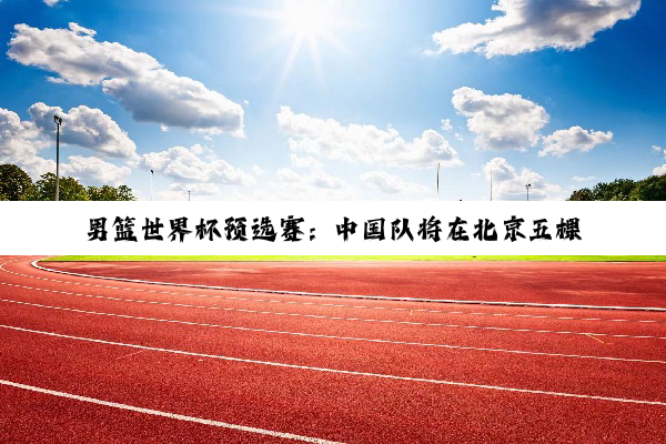 男篮世界杯预选赛：中国队将在北京五棵松体育馆迎战韩国队