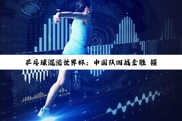 乒乓球混团世界杯：中国队四战全胜 领跑积分榜