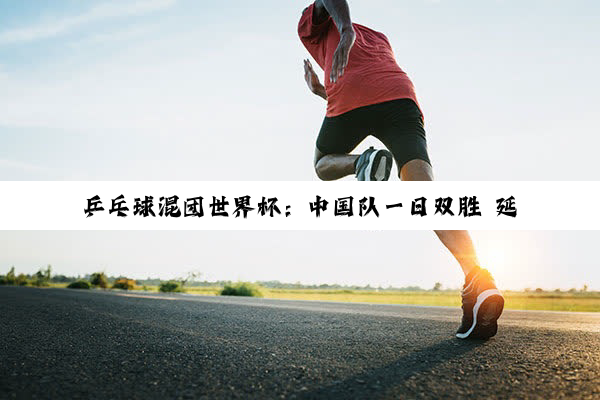 乒乓球混团世界杯：中国队一日双胜 延续强势表现